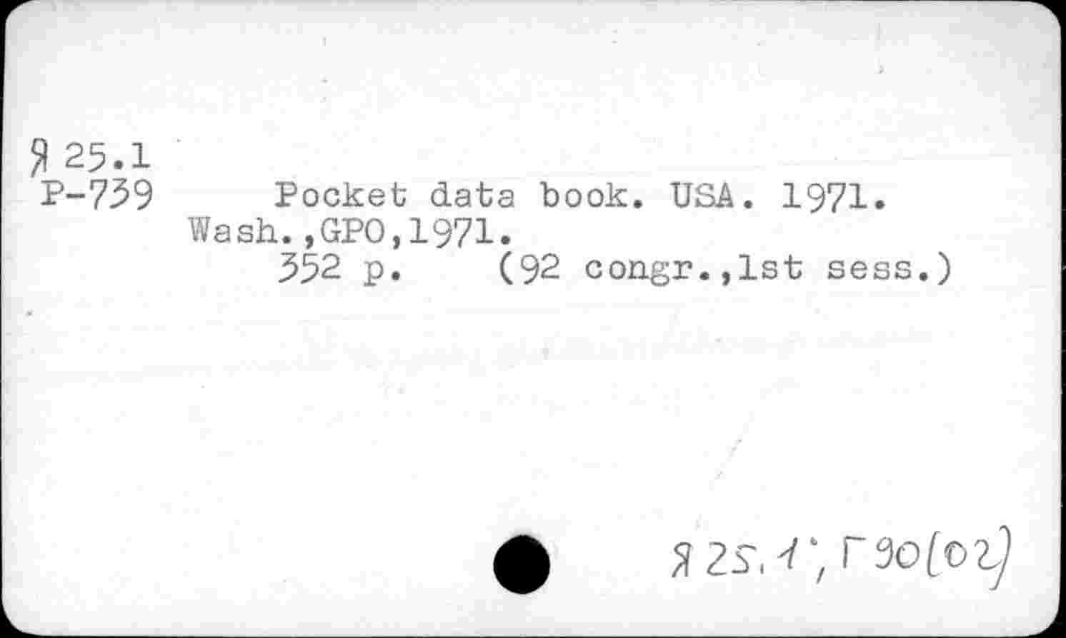 ﻿2 25.1
P-739 Pocket data book. USA. 1971.
Wash.,GPO,1971.
352 p. (92 congr.,lst sess.)
5izs. r, raofo^